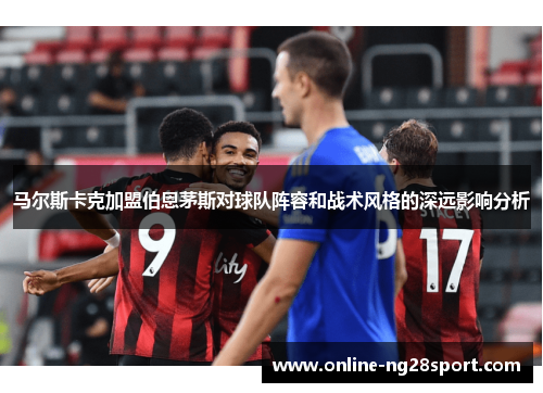 马尔斯卡克加盟伯恩茅斯对球队阵容和战术风格的深远影响分析