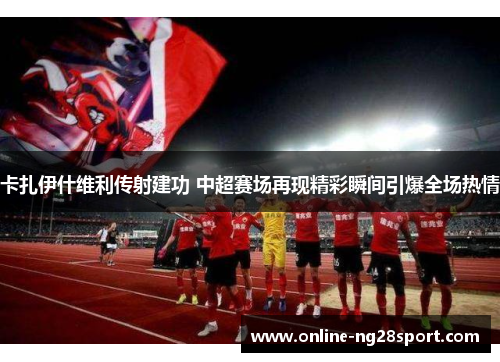 卡扎伊什维利传射建功 中超赛场再现精彩瞬间引爆全场热情