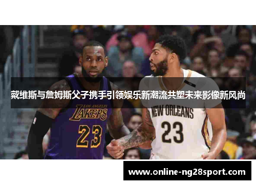 戴维斯与詹姆斯父子携手引领娱乐新潮流共塑未来影像新风尚