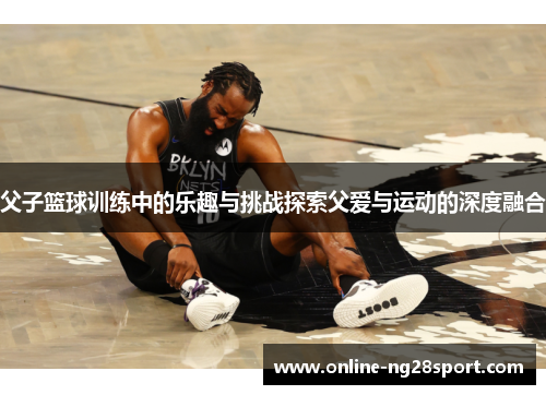 父子篮球训练中的乐趣与挑战探索父爱与运动的深度融合