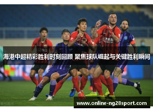 海港中超精彩胜利时刻回顾 聚焦球队崛起与关键胜利瞬间