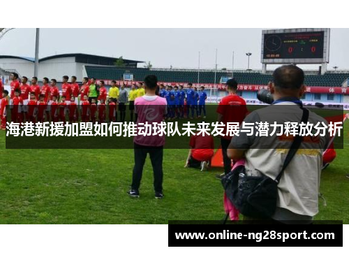 海港新援加盟如何推动球队未来发展与潜力释放分析
