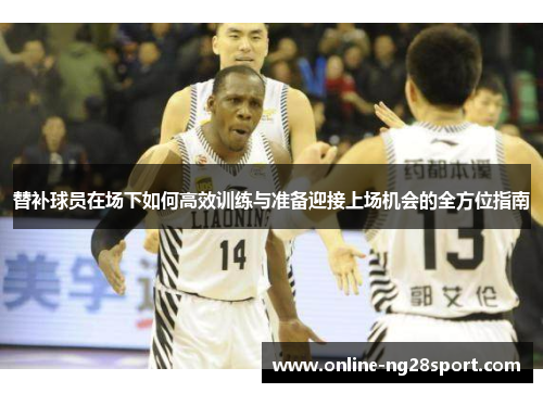 替补球员在场下如何高效训练与准备迎接上场机会的全方位指南