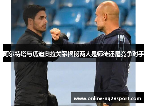 阿尔特塔与瓜迪奥拉关系揭秘两人是师徒还是竞争对手