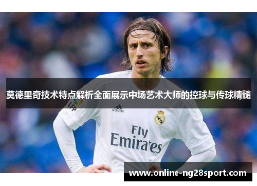 莫德里奇技术特点解析全面展示中场艺术大师的控球与传球精髓