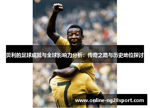 贝利的足球成就与全球影响力分析：传奇之路与历史地位探讨