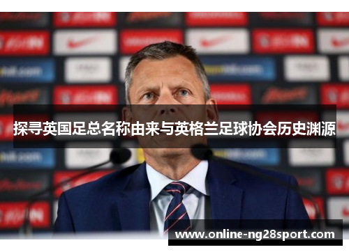 探寻英国足总名称由来与英格兰足球协会历史渊源 探寻英国足总名称由来与英格兰足球协会历史渊源